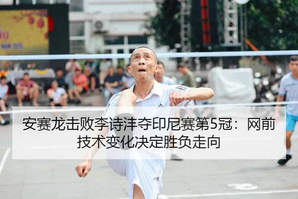 安赛龙击败李诗沣夺印尼赛第5冠：网前技术变化决定胜负走向